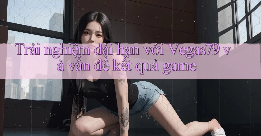 Trải nghiệm dài hạn với Vegas79 và vấn đề kết quả game