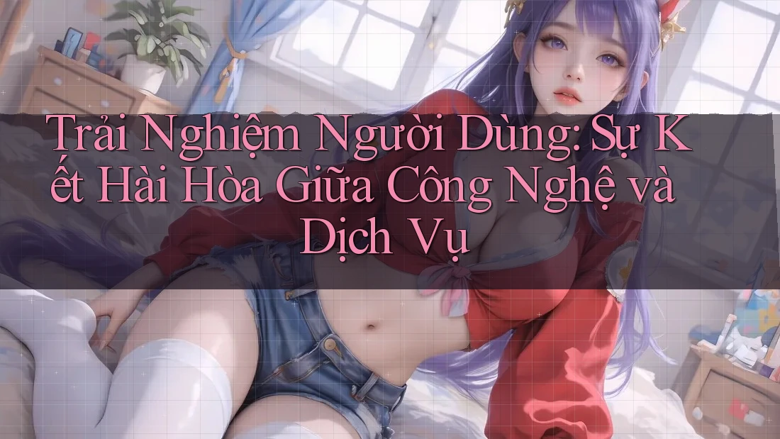 Trải Nghiệm Người Dùng: Sự Kết Hài Hòa Giữa Công Nghệ và Dịch Vụ Trải Nghiệm Người Dùng: Sự Kết Hài Hòa Giữa Công Nghệ và Dịch Vụ