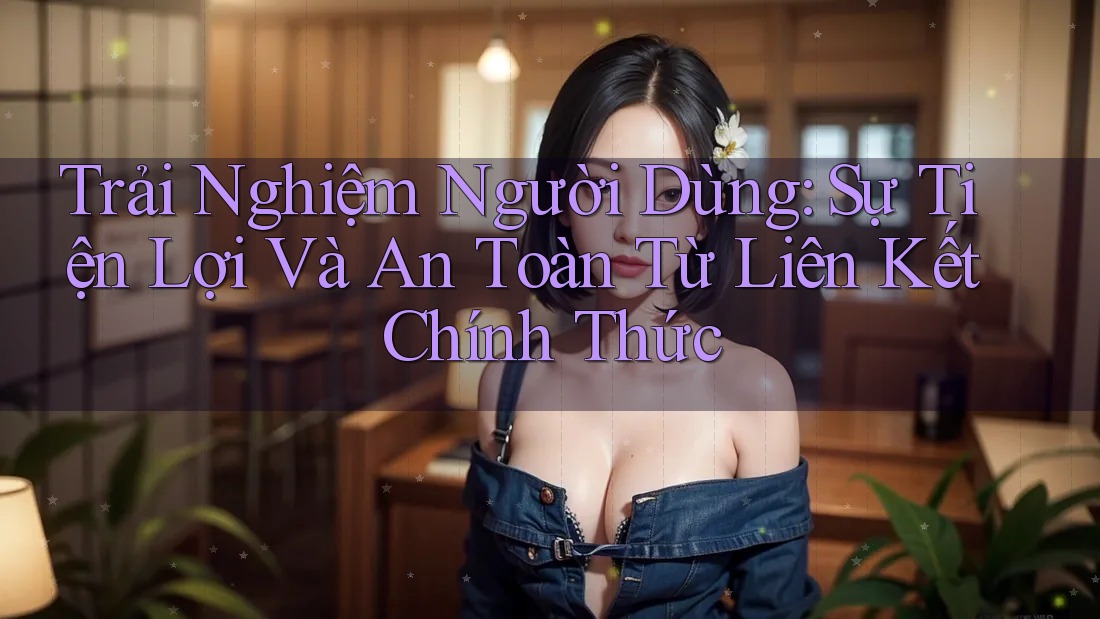 Trải Nghiệm Người Dùng: Sự Tiện Lợi Và An Toàn Từ Liên Kết Chính Thức