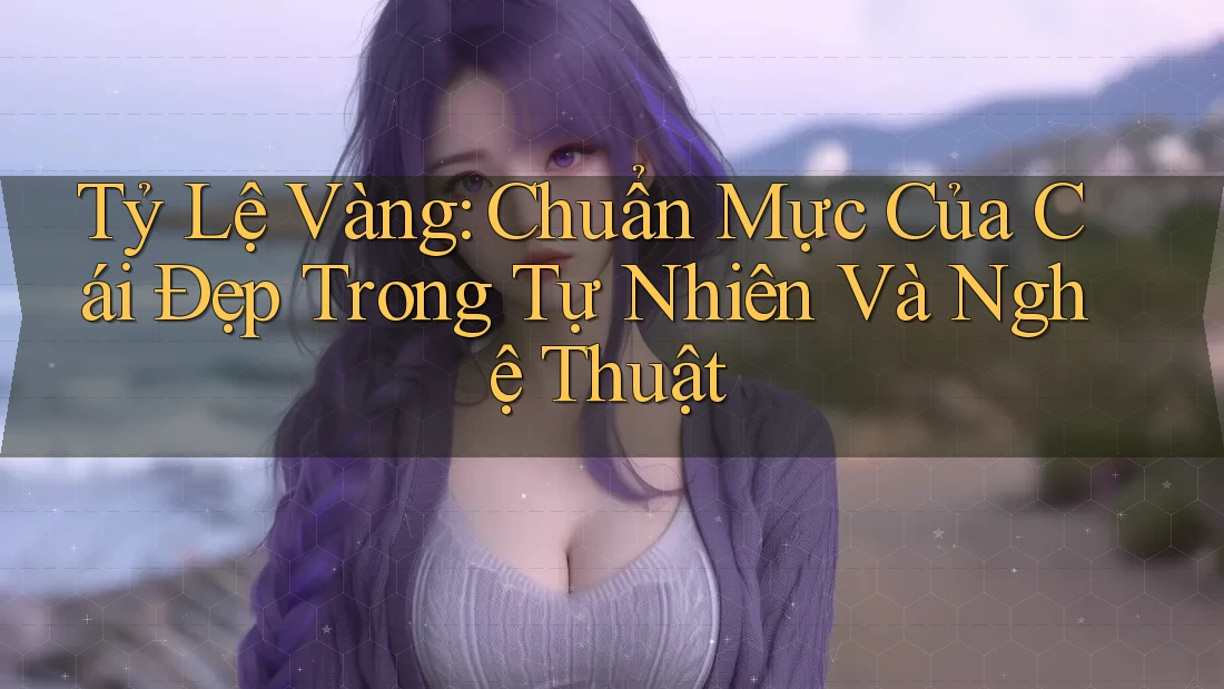 Tỷ Lệ Vàng: Chuẩn Mực Của Cái Đẹp Trong Tự Nhiên Và Nghệ Thuật Tỷ Lệ Vàng: Chuẩn Mực Của Cái Đẹp Trong Tự Nhiên Và Nghệ Thuật