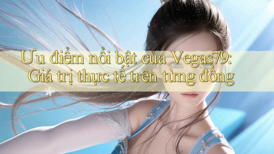 Ưu điểm nổi bật của Vegas79: Giá trị thực tế trên từng đồng