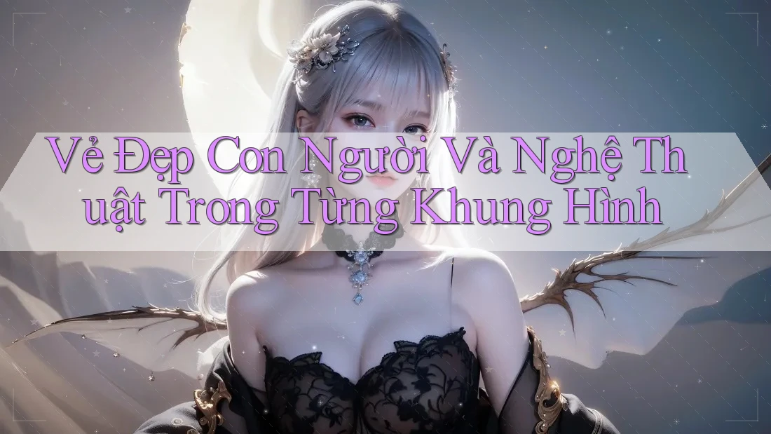 Vẻ Đẹp Con Người Và Nghệ Thuật Trong Từng Khung Hình Vẻ Đẹp Con Người Và Nghệ Thuật Trong Từng Khung Hình