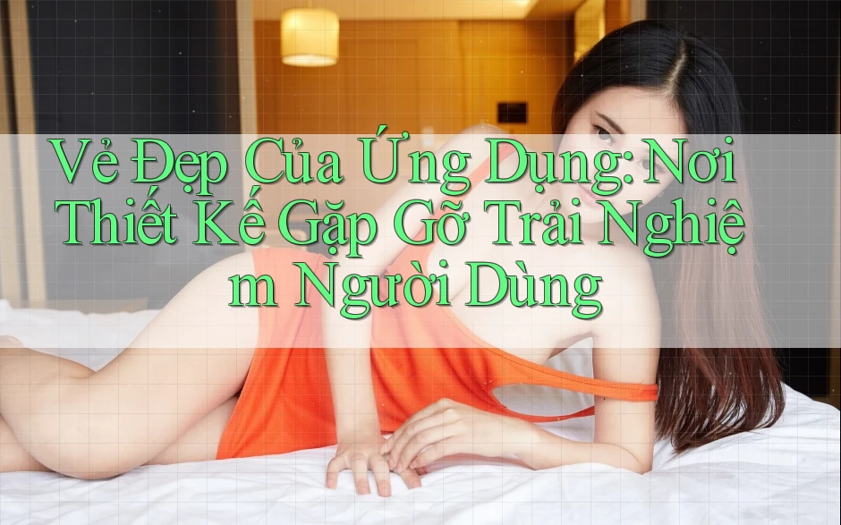 Vẻ Đẹp Của Ứng Dụng: Nơi Thiết Kế Gặp Gỡ Trải Nghiệm Người Dùng