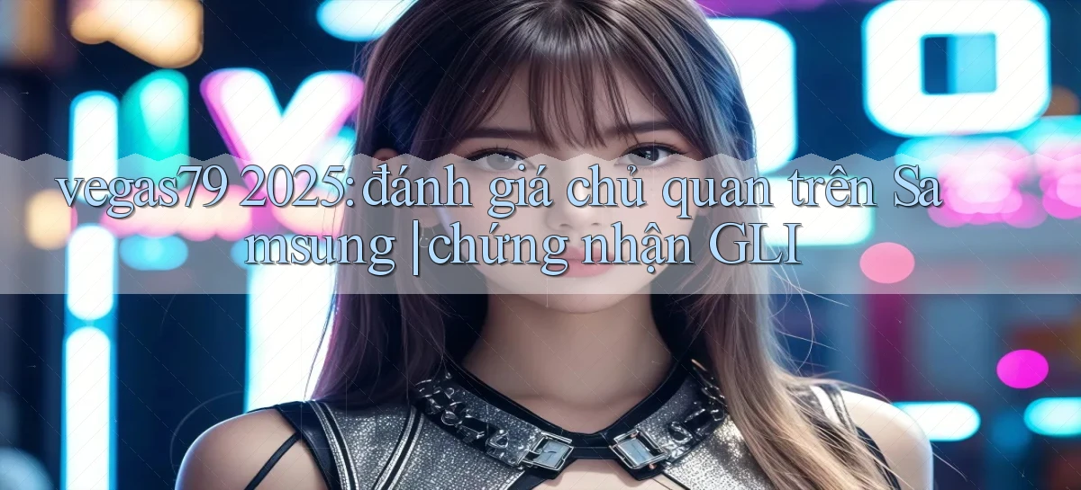 vegas79 2025 đánh giá chủ quan trên Samsung chứng nhận GLI
