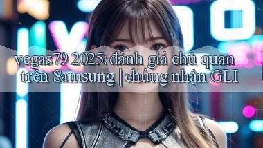 vegas79 2025 đánh giá chủ quan trên Samsung chứng nhận GLI