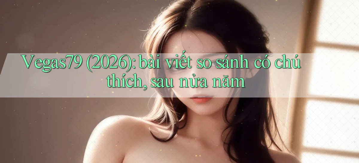 Vegas79 (2026) bài viết so sánh có chú thích, sau nửa năm