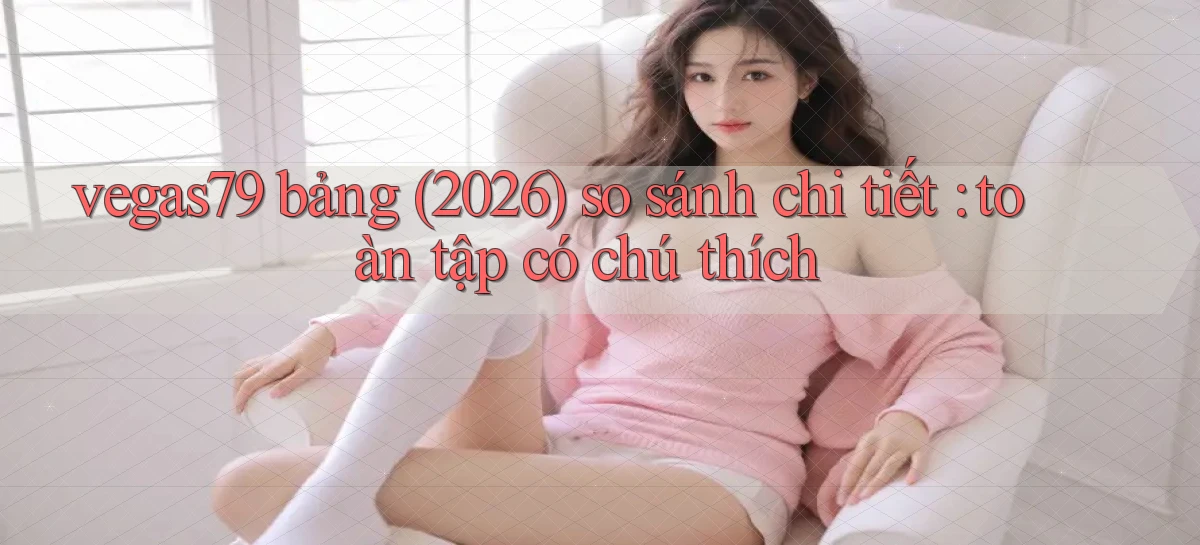 vegas79 bảng (2026) so sánh chi tiết toàn tập có chú thích