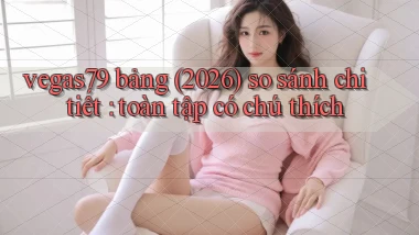 vegas79 bảng (2026) so sánh chi tiết toàn tập có chú thích