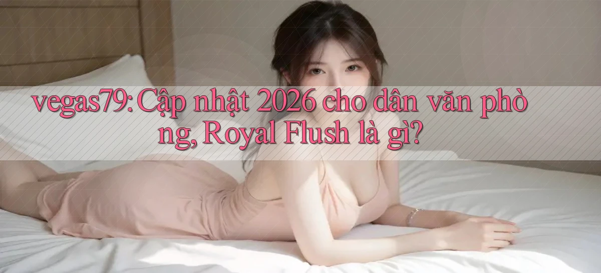 vegas79 cập nhật 2026 cho dân văn phòng, royal flush là gì