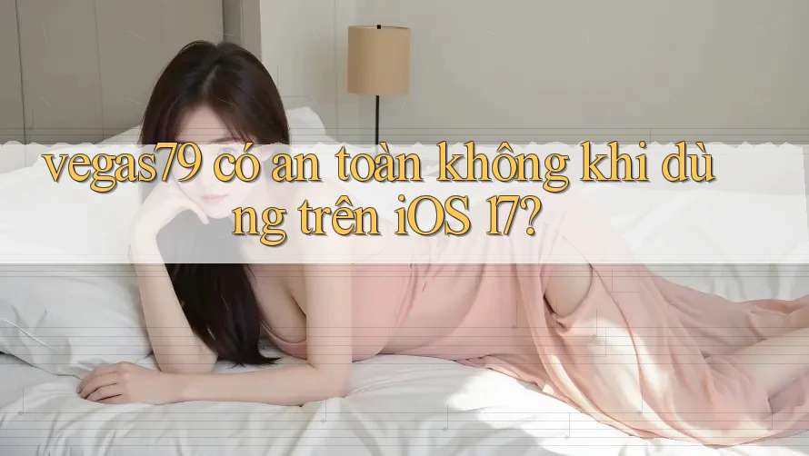 vegas79 có an toàn không khi dùng trên iOS 17? vegas79 có an toàn không khi dùng trên iOS 17?