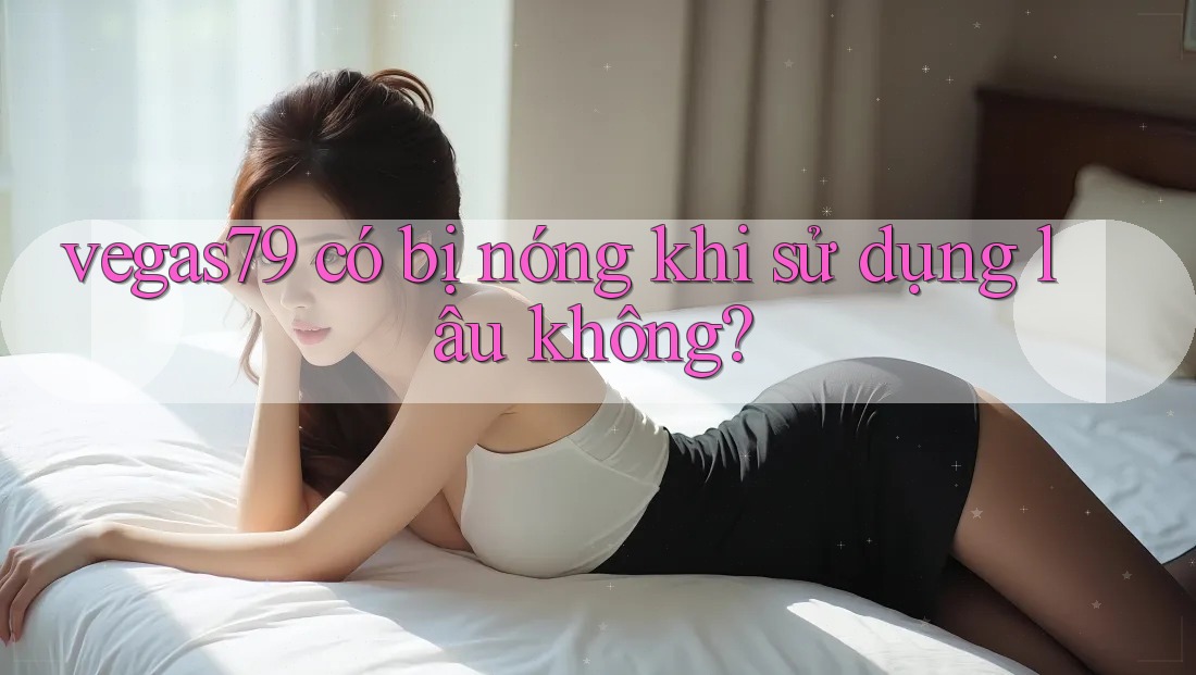 vegas79 có bị nóng khi sử dụng lâu không? vegas79 có bị nóng khi sử dụng lâu không?