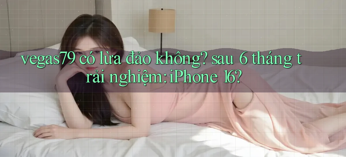 vegas79 có lừa đảo không sau 6 tháng trải nghiệm iPhone 16