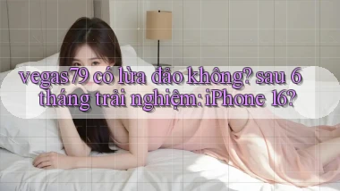 vegas79 có lừa đảo không sau 6 tháng trải nghiệm iPhone 16