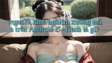 vegas79, kinh nghiệm xương máu trên Android 15   flush là gì