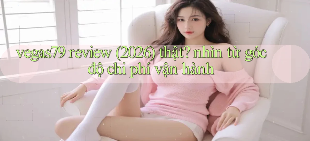 vegas79 review (2026) thật nhìn từ góc độ chi phí vận hành