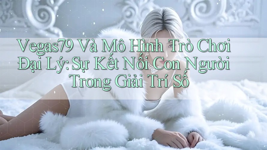 Vegas79 Và Mô Hình Trò Chơi Đại Lý: Sự Kết Nối Con Người Trong Giải Trí Số