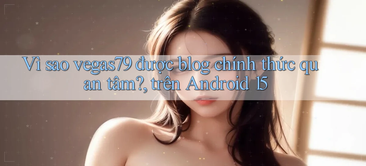 Vì sao vegas79 được blog chính thức quan tâm, trên Android 15