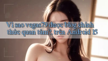 Vì sao vegas79 được blog chính thức quan tâm, trên Android 15